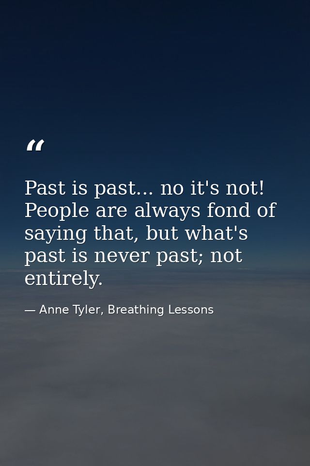 Past is past... no it's not! People are always fond of saying that, but what's past is never past; not entirely. — Anne Tyler, Breathing Lessons