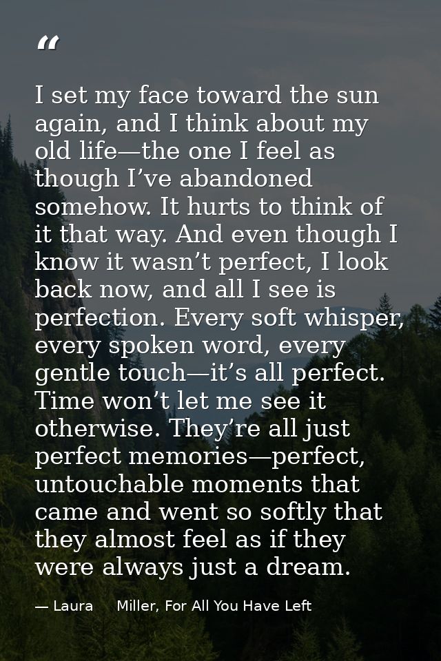 I set my face toward the sun again, and I think about my old life—the one I feel as though I’ve abandoned somehow. It hu — Laura     Miller, For All You Have Left