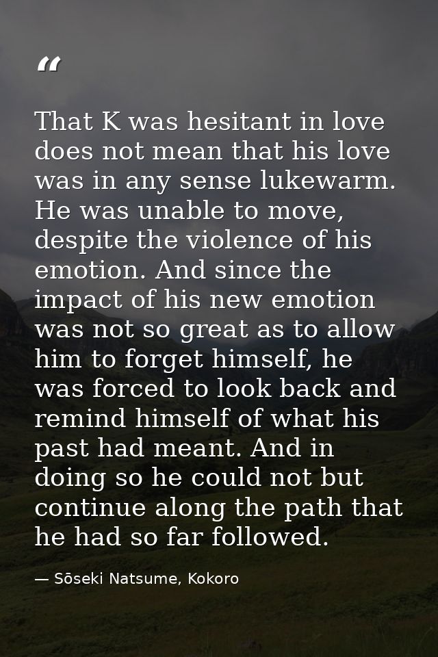 That K was hesitant in love does not mean that his love was in any sense lukewarm. He was unable to move, despite the vi — Sōseki Natsume, Kokoro