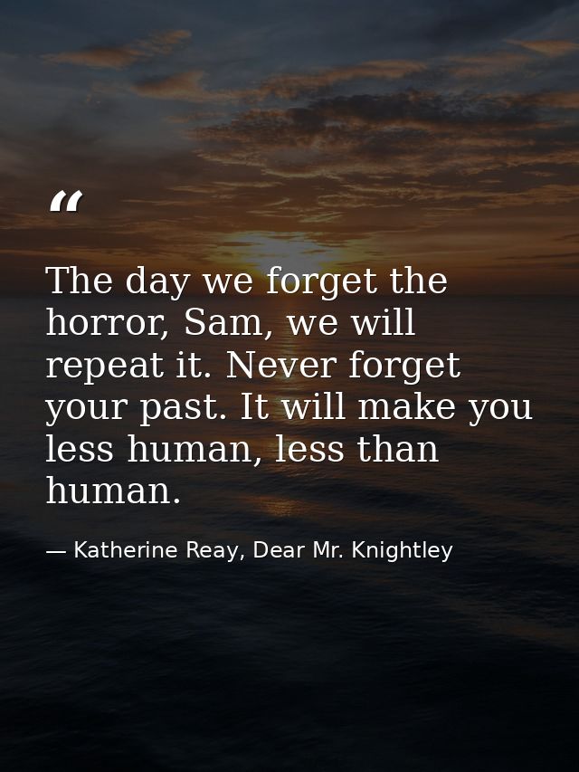 The day we forget the horror, Sam, we will repeat it. Never forget your past. It will make you less human, less than hum — Katherine Reay, Dear Mr. Knightley
