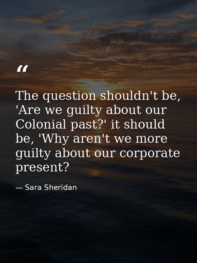 The question shouldn't be, 'Are we guilty about our Colonial past?' it should be, 'Why aren't we more guilty about our c — Sara Sheridan