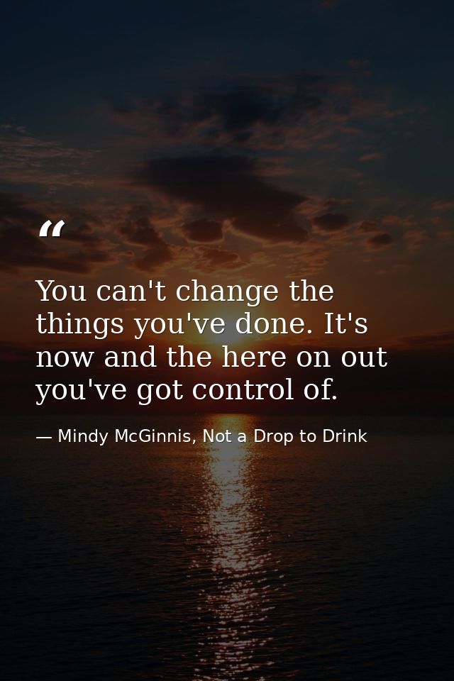 You can't change the things you've done. It's now and the here on out you've got control of. — Mindy McGinnis, Not a Drop to Drink
