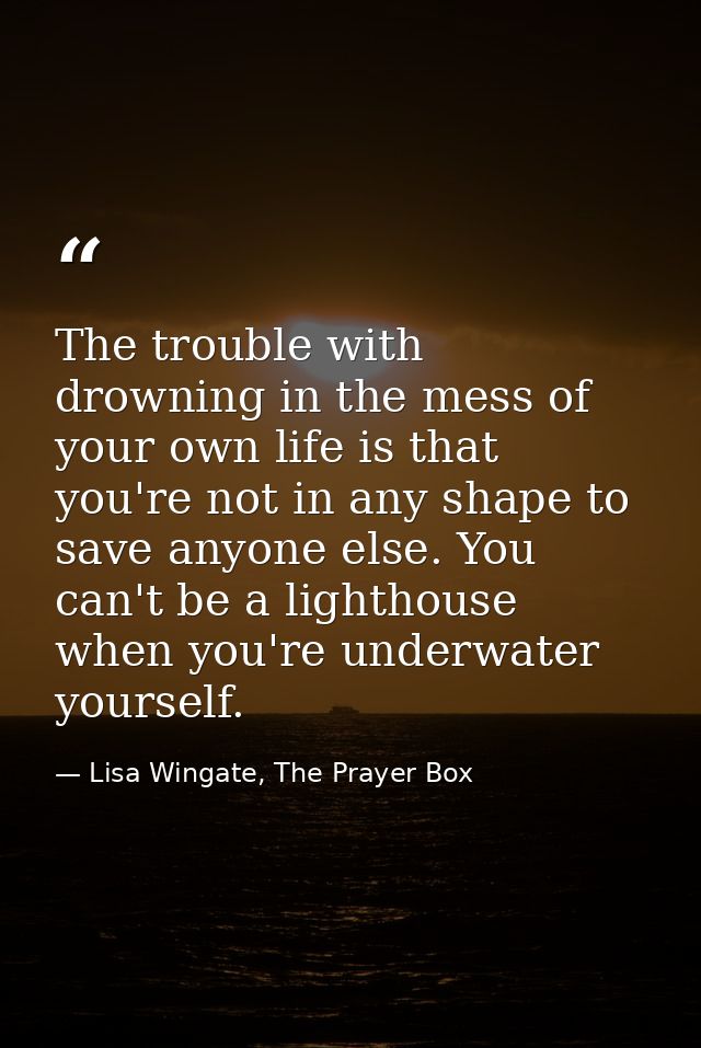 The trouble with drowning in the mess of your own life is that you're not in any shape to save anyone else. You can't be — Lisa Wingate, The Prayer Box