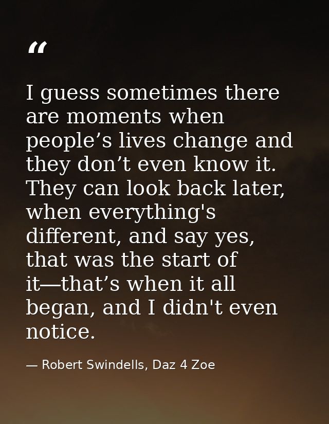 I guess sometimes there are moments when people’s lives change and they don’t even know it. They can look back later, wh — Robert Swindells, Daz 4 Zoe
