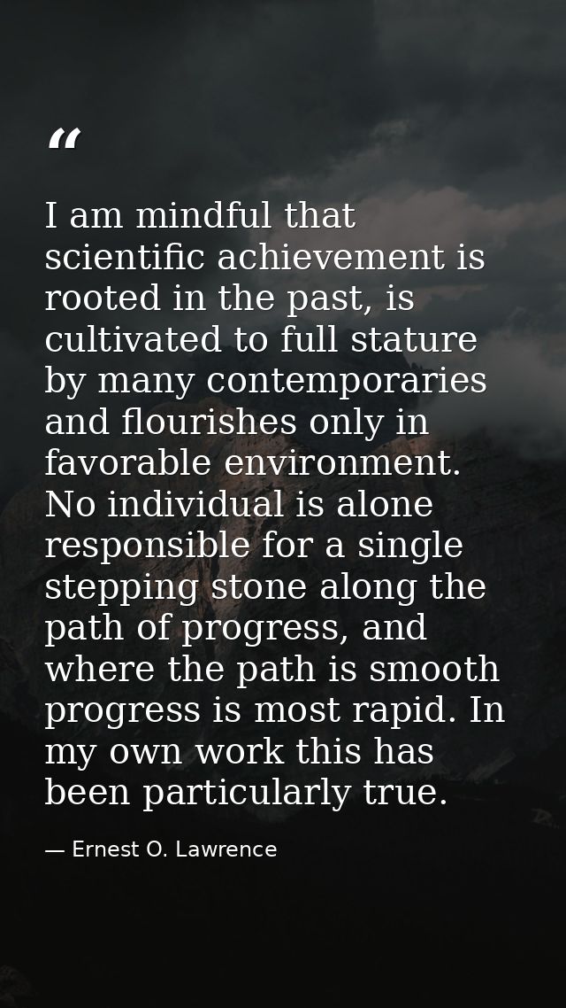 I am mindful that scientific achievement is rooted in the past, is cultivated to full stature by many contemporaries and — Ernest O. Lawrence