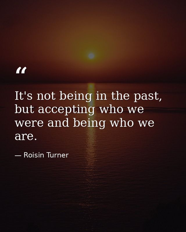 It's not being in the past, but accepting who we were and being who we are. — Roisin Turner