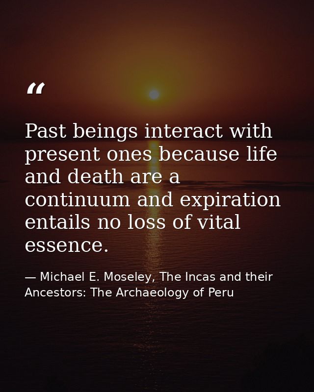 Past beings interact with present ones because life and death are a continuum and expiration entails no loss of vital es — Michael E. Moseley, The Incas and their Ancestors: The Archaeology of Peru