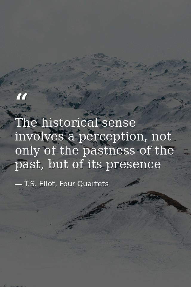 The historical sense involves a perception, not only of the pastness of the past, but of its presence — T.S. Eliot, Four Quartets