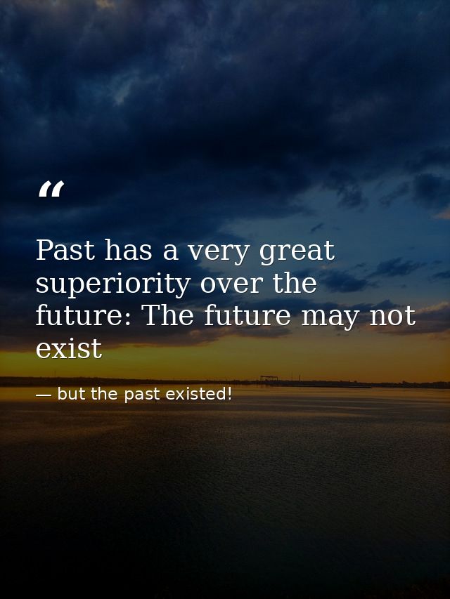 Past has a very great superiority over the future: The future may not exist — but the past existed!