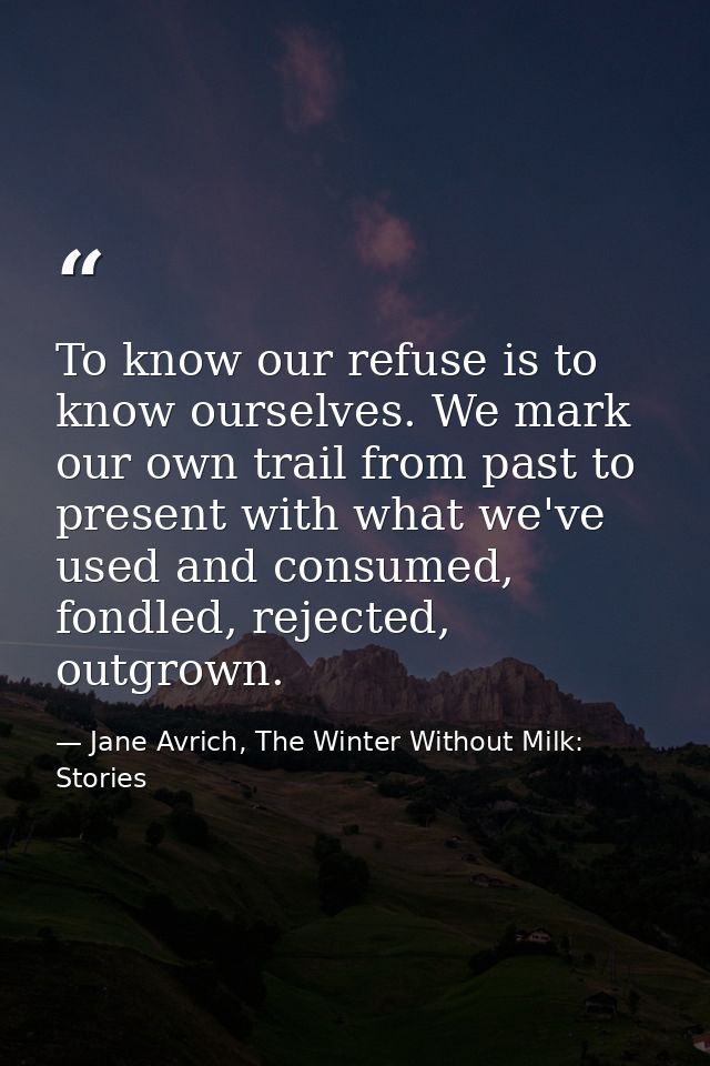 To know our refuse is to know ourselves. We mark our own trail from past to present with what we've used and consumed, f — Jane Avrich, The Winter Without Milk: Stories