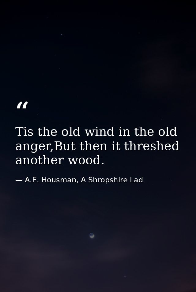 Tis the old wind in the old anger,But then it threshed another wood. — A.E. Housman, A Shropshire Lad