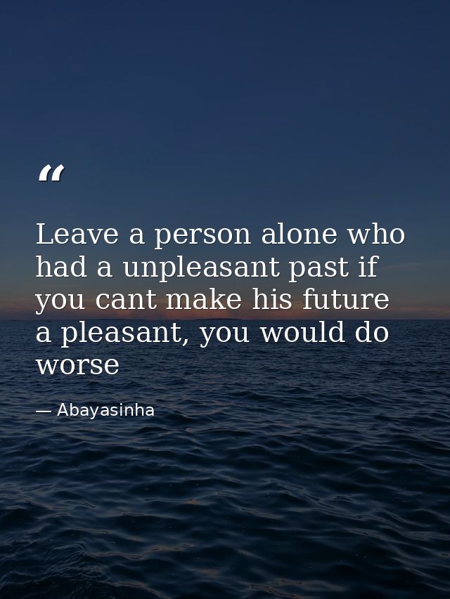 Leave a person alone who had a unpleasant past if you cant make his future a pleasant, you would do worse — Abayasinha