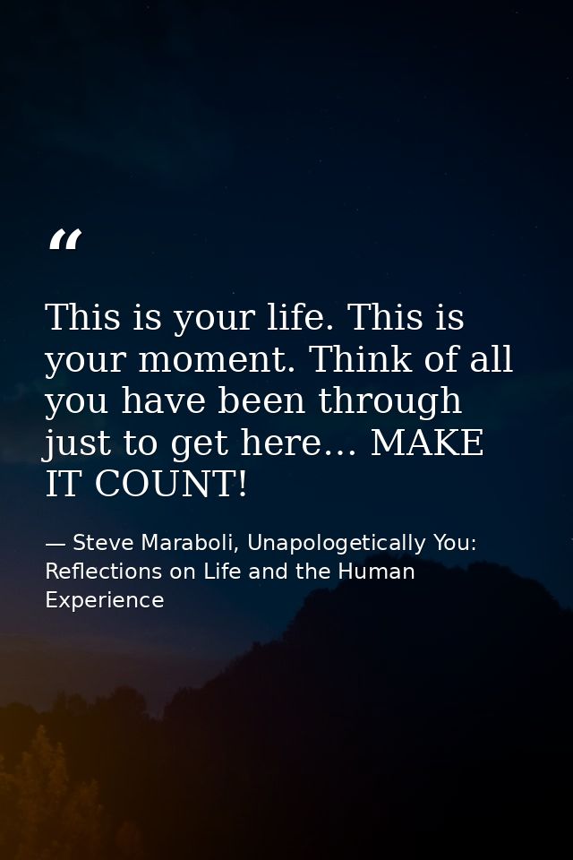 This is your life. This is your moment. Think of all you have been through just to get here… MAKE IT COUNT! — Steve Maraboli, Unapologetically You: Reflections on Life and the Human Experience