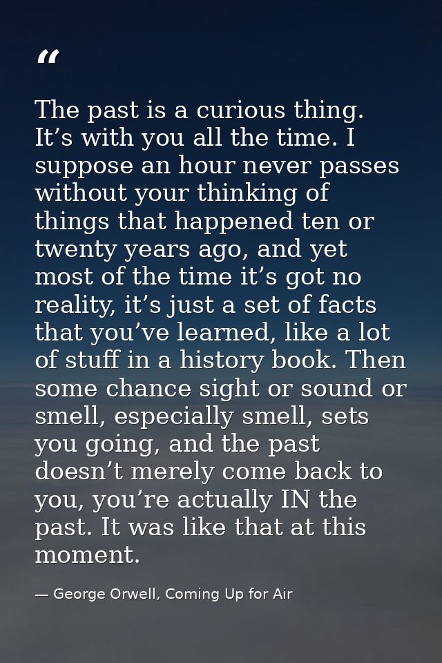 The past is a curious thing. It’s with you all the time. I suppose an hour never passes without your thinking of things  — George Orwell, Coming Up for Air