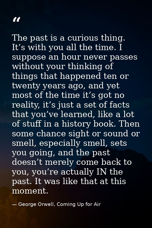 The past is a curious thing. It’s with you all the time. I suppose an hour never passes without your thinking of things  — George Orwell, Coming Up for Air