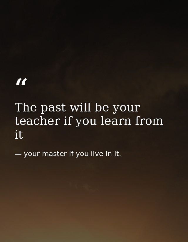 The past will be your teacher if you learn from it — your master if you live in it.