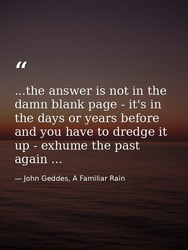 ...the answer is not in the damn blank page - it's in the days or years before and you have to dredge it up - exhume the — John Geddes, A Familiar Rain