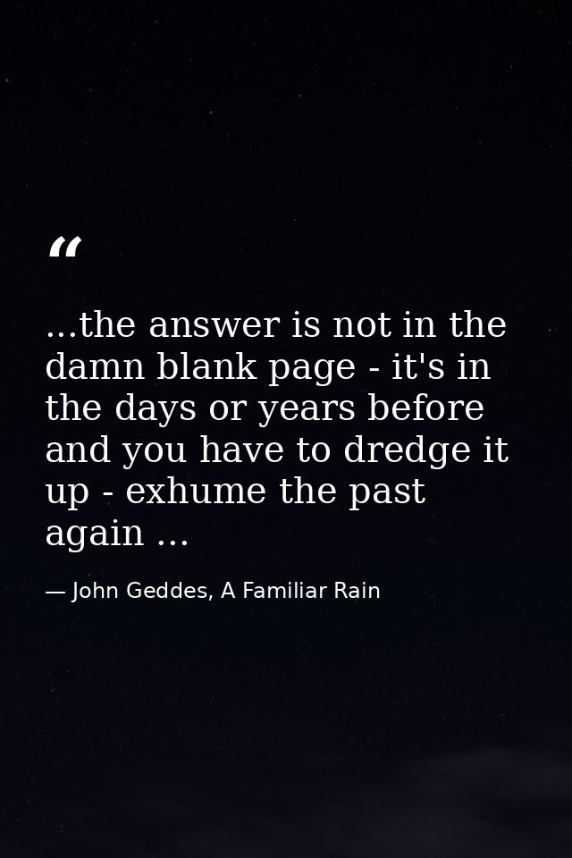 ...the answer is not in the damn blank page - it's in the days or years before and you have to dredge it up - exhume the — John Geddes, A Familiar Rain