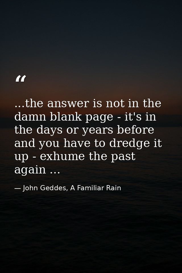 ...the answer is not in the damn blank page - it's in the days or years before and you have to dredge it up - exhume the — John Geddes, A Familiar Rain