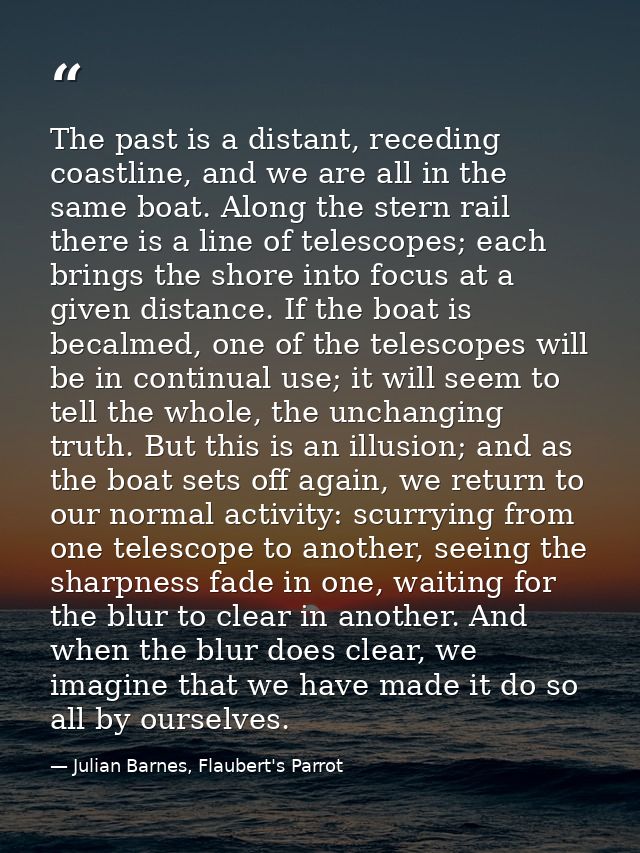The past is a distant, receding coastline, and we are all in the same boat. Along the stern rail there is a line of tele — Julian Barnes, Flaubert's Parrot
