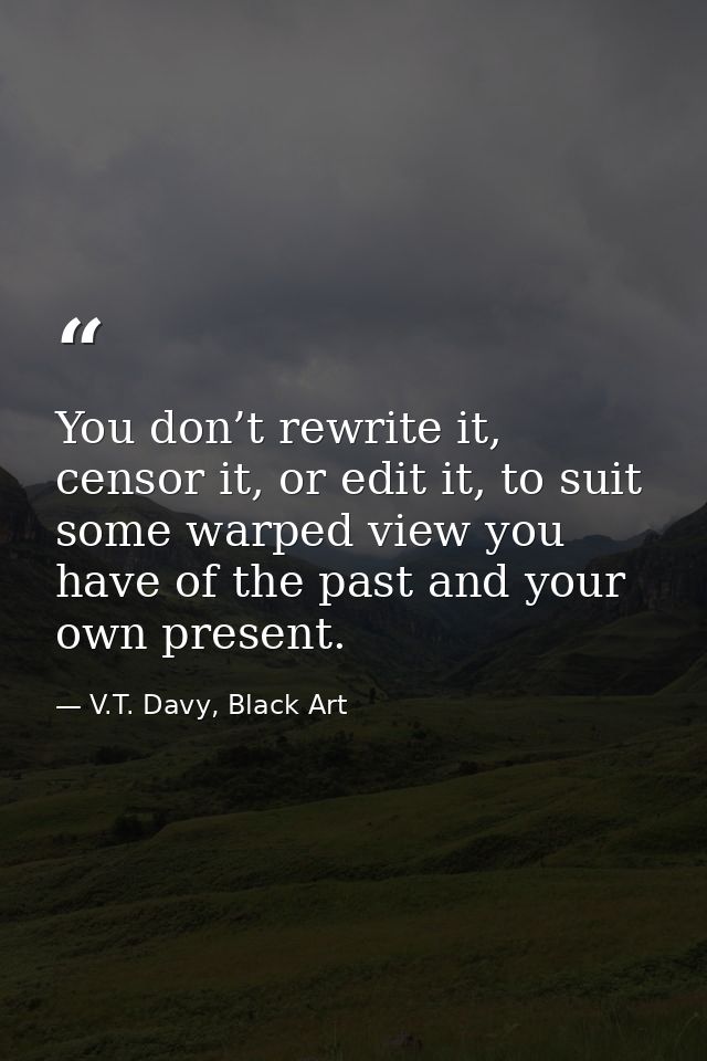 You don’t rewrite it, censor it, or edit it, to suit some warped view you have of the past and your own present. — V.T. Davy, Black Art