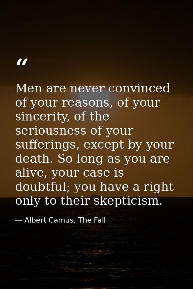 Men are never convinced of your reasons, of your sincerity, of the seriousness of your sufferings, except by your death. — Albert Camus, The Fall