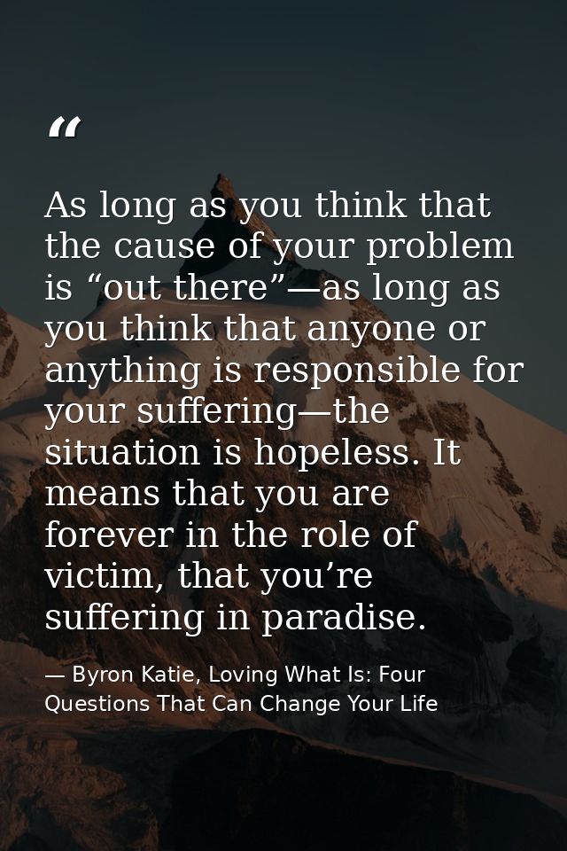 As long as you think that the cause of your problem is “out there”—as long as you think that anyone or anything is respo — Byron Katie, Loving What Is: Four Questions That Can Change Your Life