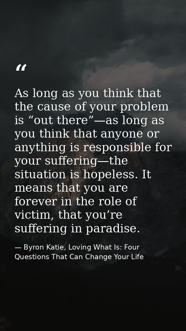 As long as you think that the cause of your problem is “out there”—as long as you think that anyone or anything is respo — Byron Katie, Loving What Is: Four Questions That Can Change Your Life