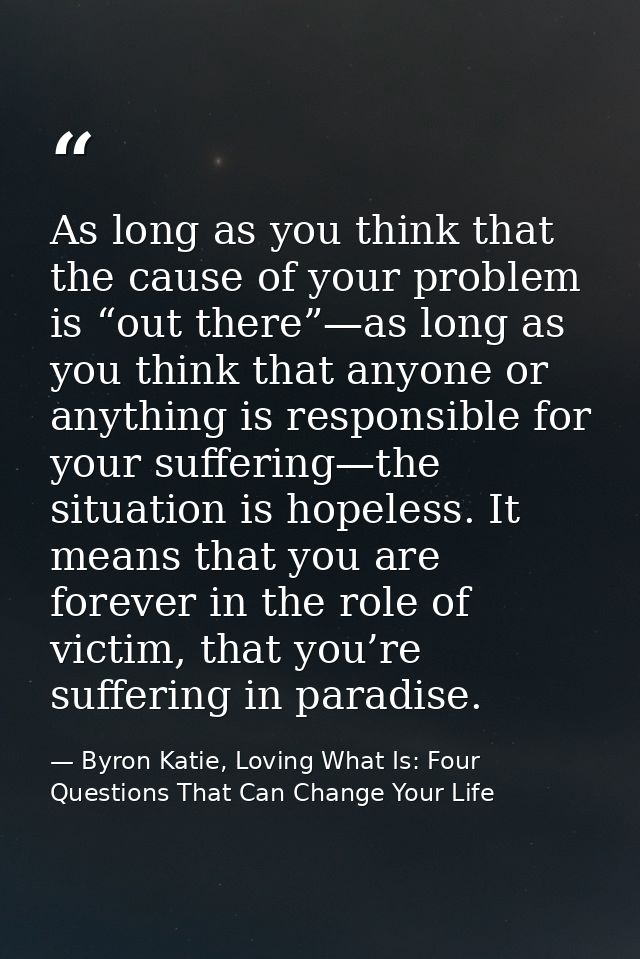 As long as you think that the cause of your problem is “out there”—as long as you think that anyone or anything is respo — Byron Katie, Loving What Is: Four Questions That Can Change Your Life