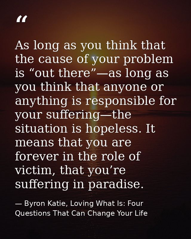 As long as you think that the cause of your problem is “out there”—as long as you think that anyone or anything is respo — Byron Katie, Loving What Is: Four Questions That Can Change Your Life