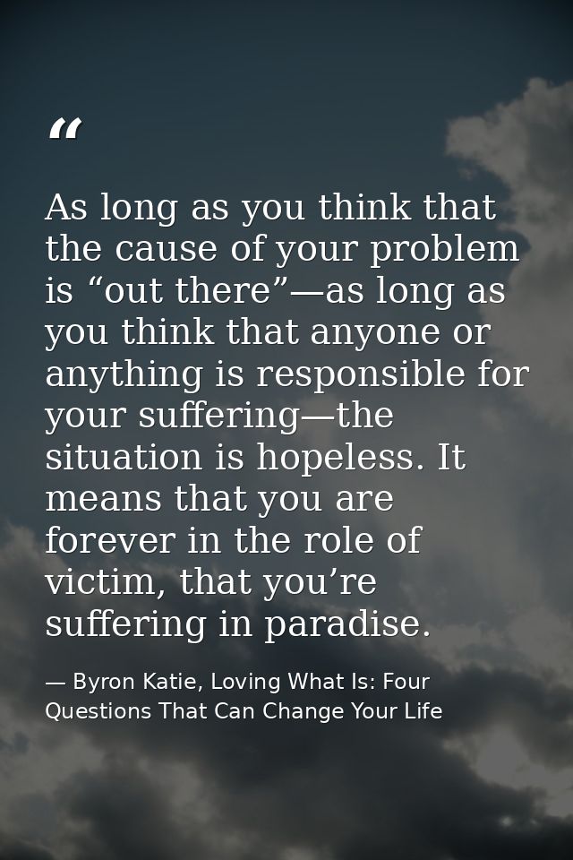 As long as you think that the cause of your problem is “out there”—as long as you think that anyone or anything is respo — Byron Katie, Loving What Is: Four Questions That Can Change Your Life