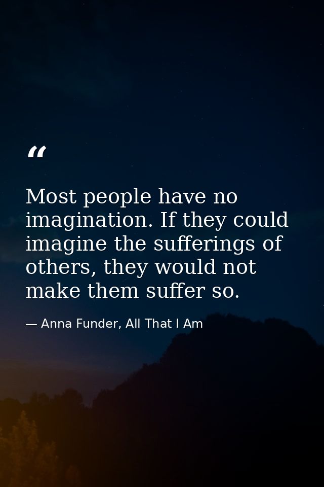 Most people have no imagination. If they could imagine the sufferings of others, they would not make them suffer so. — Anna Funder, All That I Am