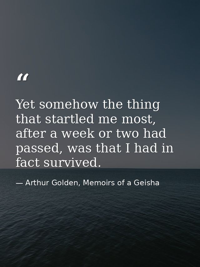 Yet somehow the thing that startled me most, after a week or two had passed, was that I had in fact survived. — Arthur Golden, Memoirs of a Geisha