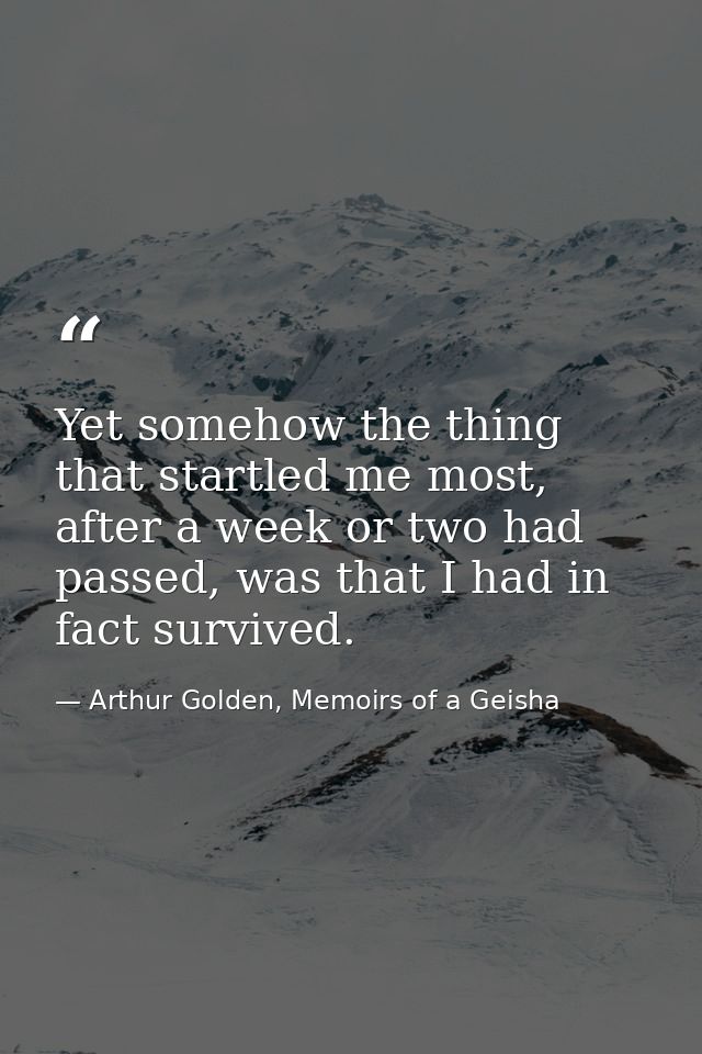 Yet somehow the thing that startled me most, after a week or two had passed, was that I had in fact survived. — Arthur Golden, Memoirs of a Geisha