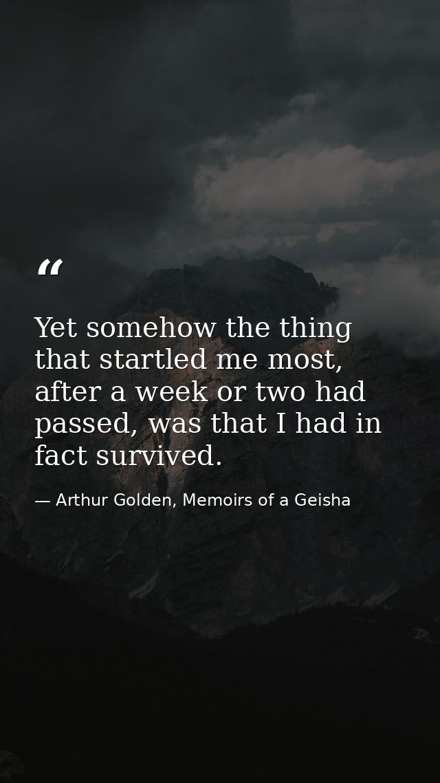 Yet somehow the thing that startled me most, after a week or two had passed, was that I had in fact survived. — Arthur Golden, Memoirs of a Geisha