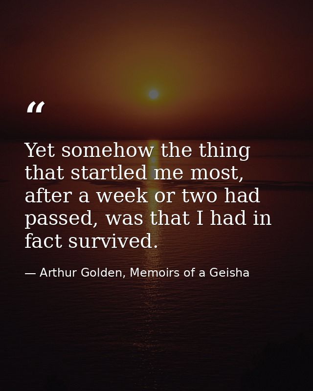 Yet somehow the thing that startled me most, after a week or two had passed, was that I had in fact survived. — Arthur Golden, Memoirs of a Geisha