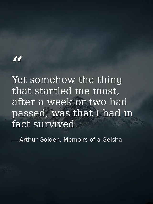 Yet somehow the thing that startled me most, after a week or two had passed, was that I had in fact survived. — Arthur Golden, Memoirs of a Geisha