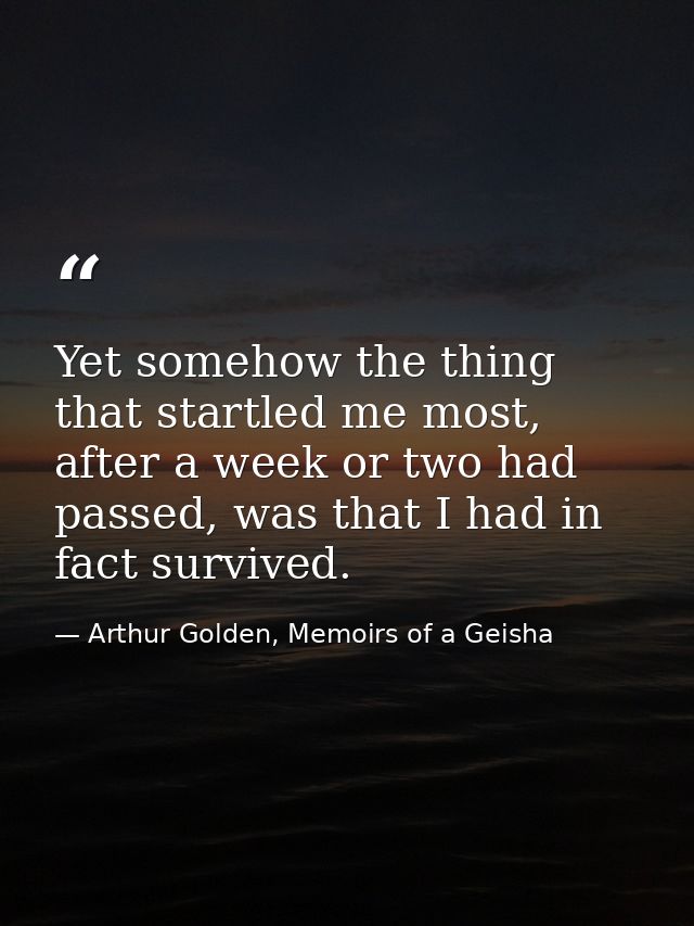 Yet somehow the thing that startled me most, after a week or two had passed, was that I had in fact survived. — Arthur Golden, Memoirs of a Geisha