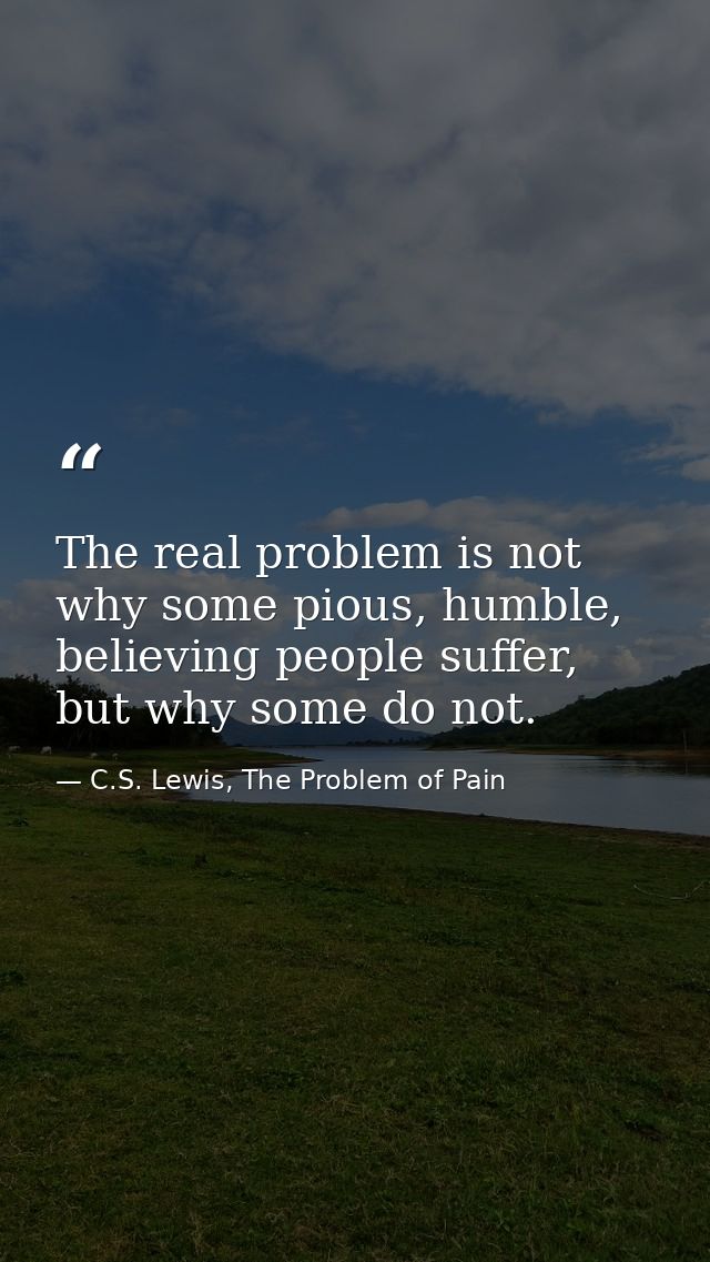 The real problem is not why some pious, humble, believing people suffer, but why some do not. — C.S. Lewis, The Problem of Pain