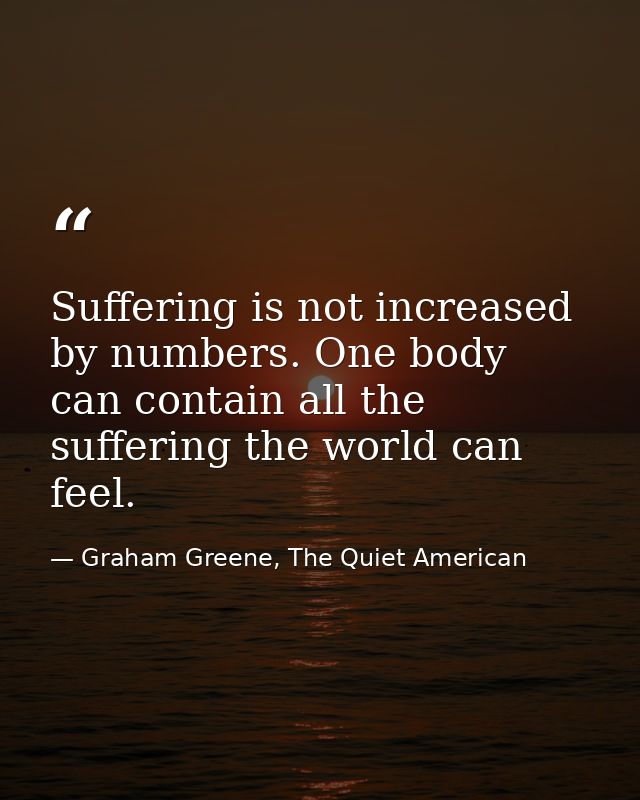 Suffering is not increased by numbers. One body can contain all the suffering the world can feel. — Graham Greene, The Quiet American