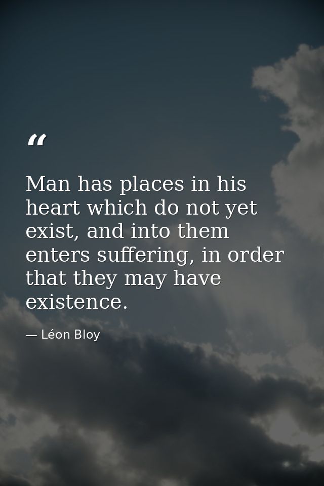 Man has places in his heart which do not yet exist, and into them enters suffering, in order that they may have existenc — Léon Bloy