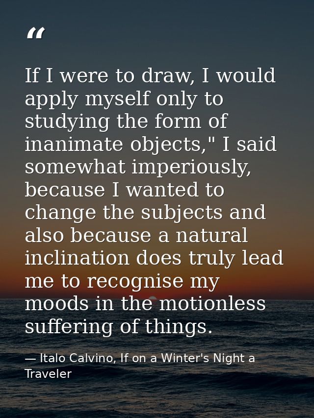 If I were to draw, I would apply myself only to studying the form of inanimate objects," I said somewhat imperiously, be — Italo Calvino, If on a Winter's Night a Traveler