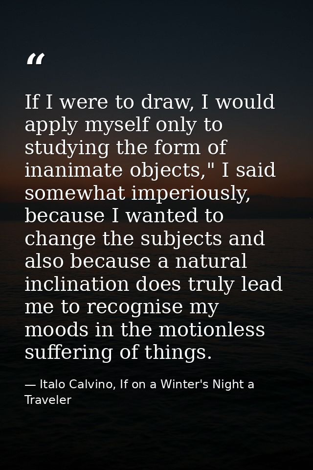 If I were to draw, I would apply myself only to studying the form of inanimate objects," I said somewhat imperiously, be — Italo Calvino, If on a Winter's Night a Traveler