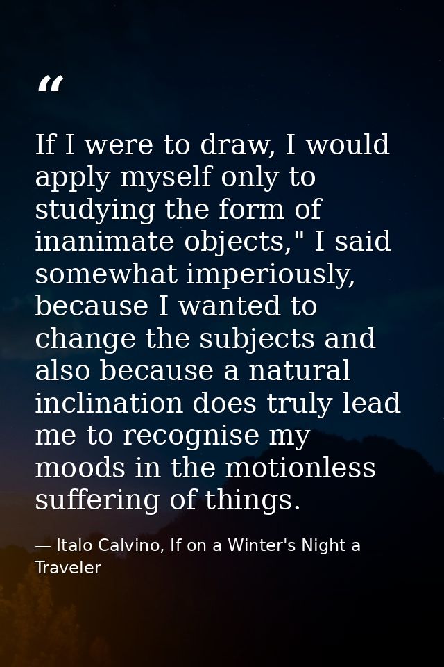 If I were to draw, I would apply myself only to studying the form of inanimate objects," I said somewhat imperiously, be — Italo Calvino, If on a Winter's Night a Traveler