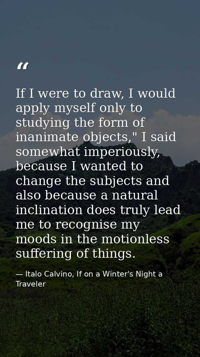 If I were to draw, I would apply myself only to studying the form of inanimate objects," I said somewhat imperiously, be — Italo Calvino, If on a Winter's Night a Traveler