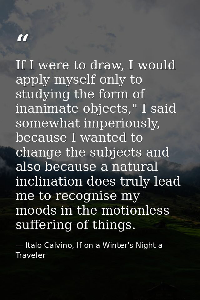 If I were to draw, I would apply myself only to studying the form of inanimate objects," I said somewhat imperiously, be — Italo Calvino, If on a Winter's Night a Traveler