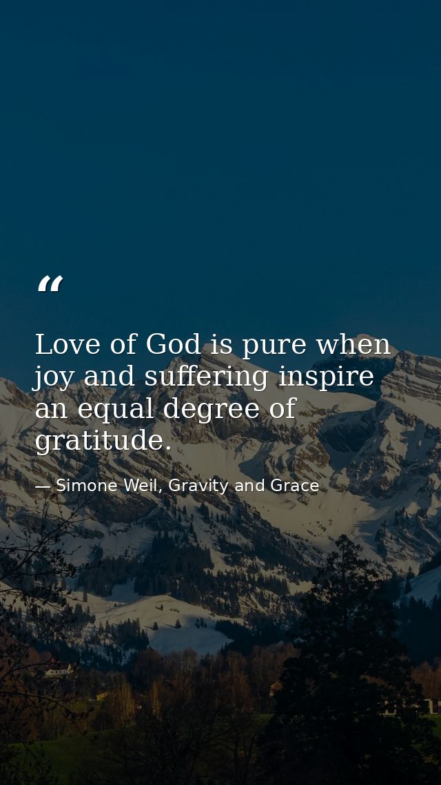 Love of God is pure when joy and suffering inspire an equal degree of gratitude. — Simone Weil, Gravity and Grace