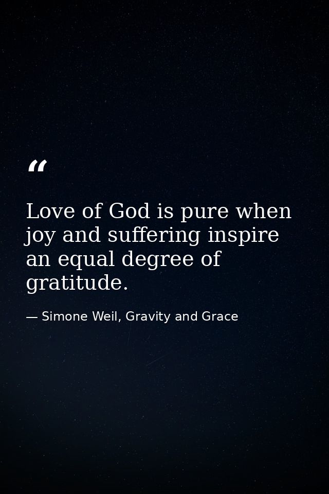 Love of God is pure when joy and suffering inspire an equal degree of gratitude. — Simone Weil, Gravity and Grace