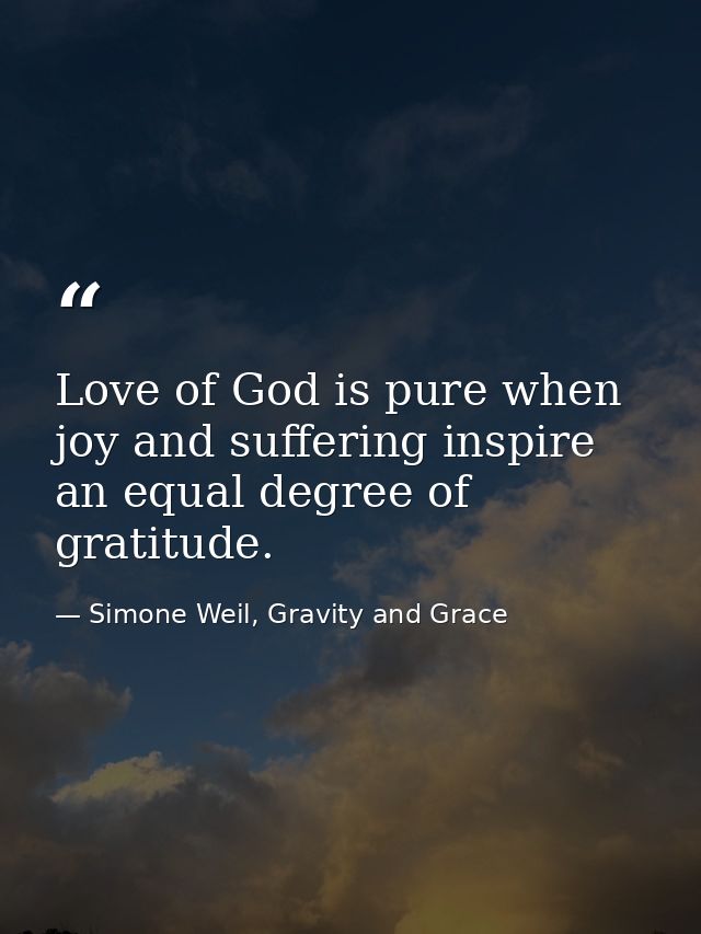 Love of God is pure when joy and suffering inspire an equal degree of gratitude. — Simone Weil, Gravity and Grace