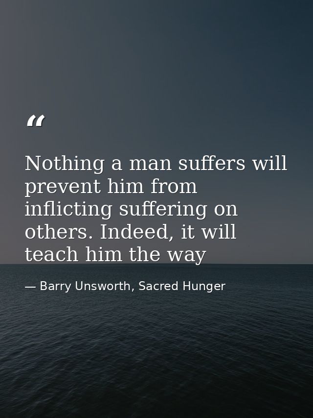 Nothing a man suffers will prevent him from inflicting suffering on others. Indeed, it will teach him the way — Barry Unsworth, Sacred Hunger